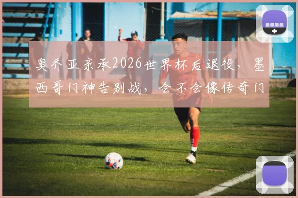 奥乔亚亲承2026世界杯后退役，墨西哥门神告别战，会不会像传奇门将一样封神