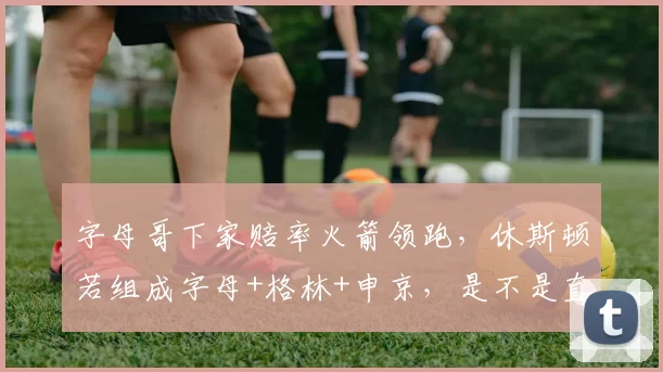 字母哥下家赔率火箭领跑，休斯顿若组成字母+格林+申京，是不是直接起飞西部
