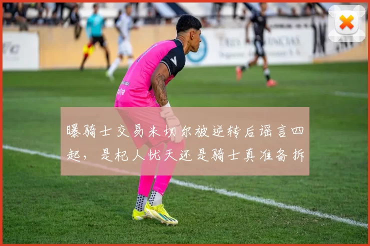 曝骑士交易米切尔被逆转后谣言四起，是杞人忧天还是骑士真准备拆队重来